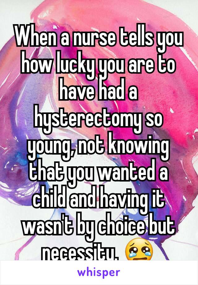 When a nurse tells you how lucky you are to have had a hysterectomy so young, not knowing that you wanted a child and having it wasn't by choice but necessity. 😢