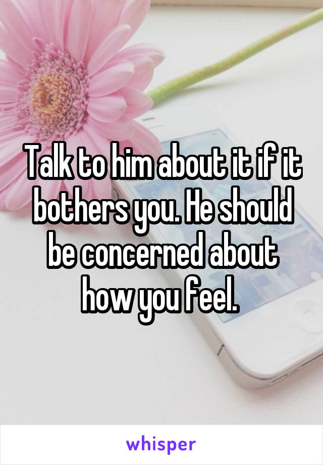 Talk to him about it if it bothers you. He should be concerned about how you feel. 