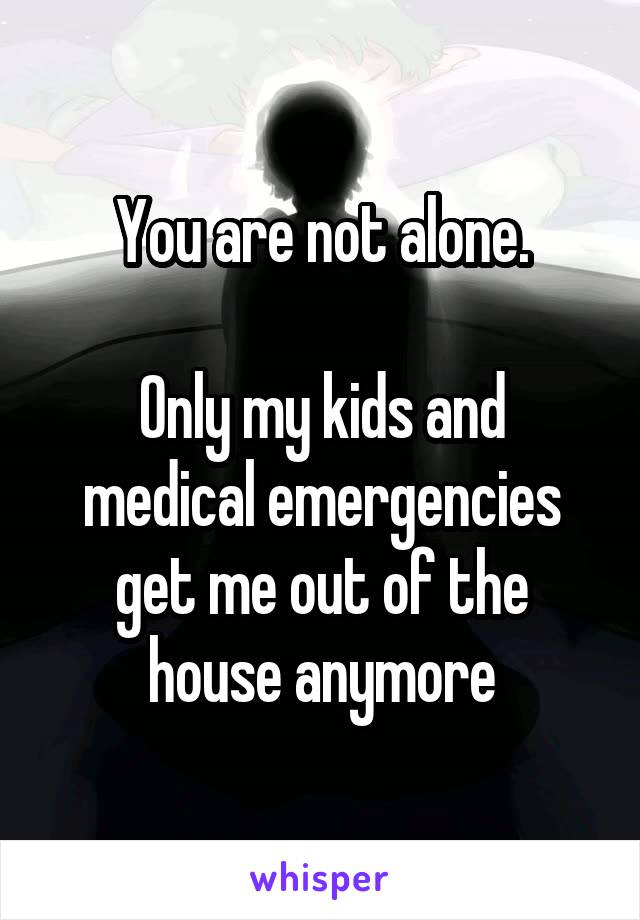 You are not alone.

Only my kids and medical emergencies get me out of the house anymore