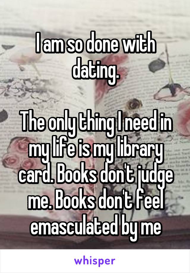 I am so done with dating.

The only thing I need in my life is my library card. Books don't judge me. Books don't feel emasculated by me