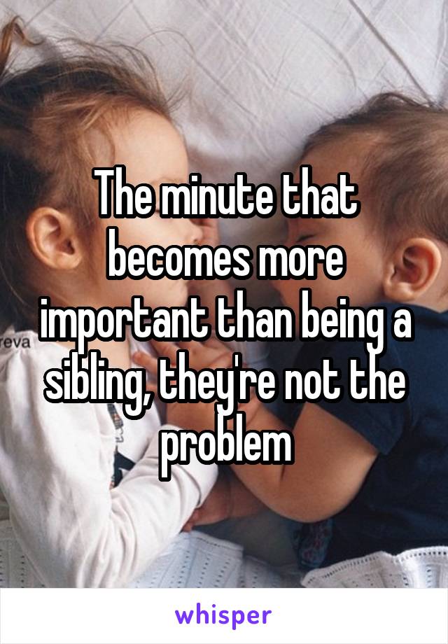 The minute that becomes more important than being a sibling, they're not the problem