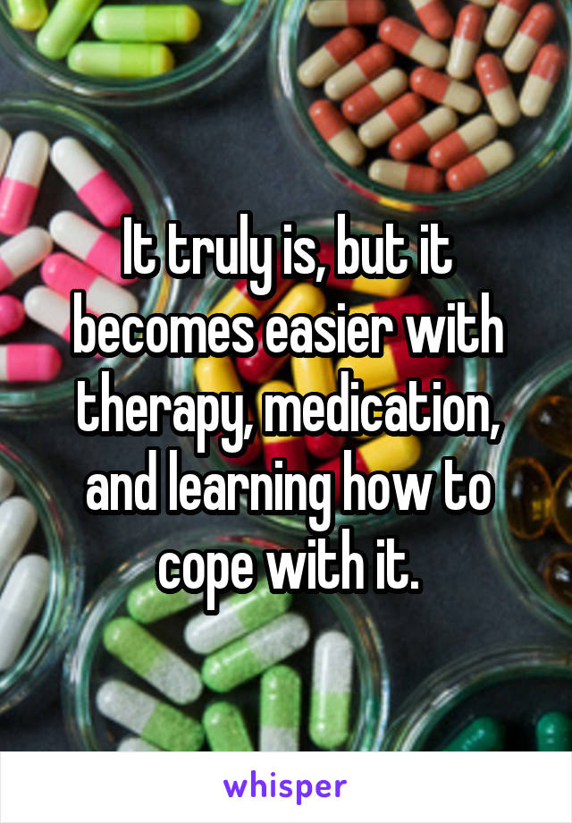 It truly is, but it becomes easier with therapy, medication, and learning how to cope with it.