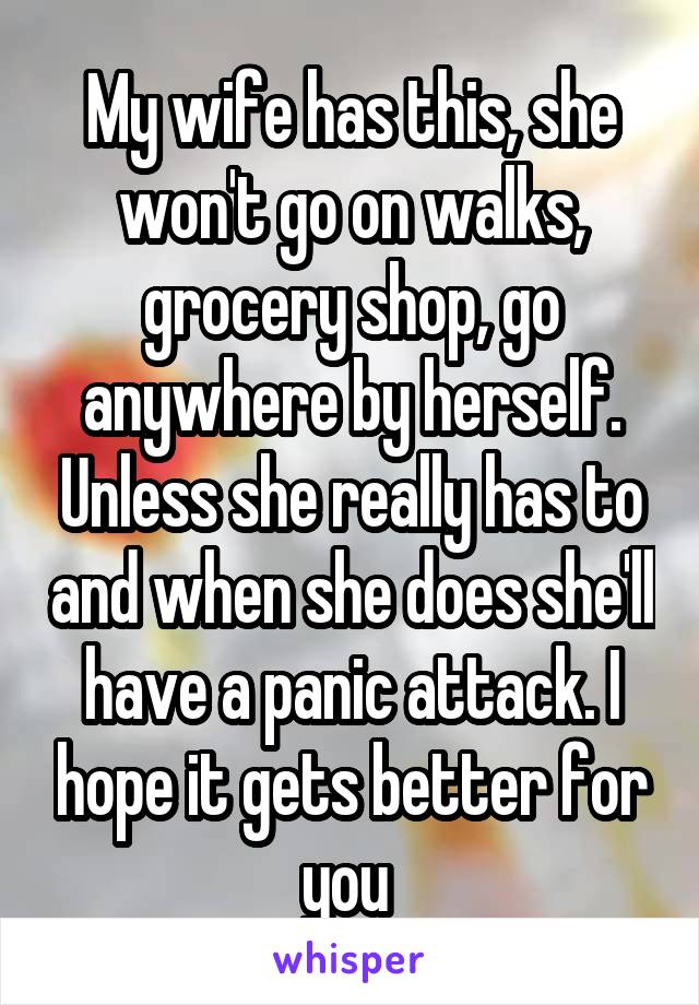 My wife has this, she won't go on walks, grocery shop, go anywhere by herself. Unless she really has to and when she does she'll have a panic attack. I hope it gets better for you 