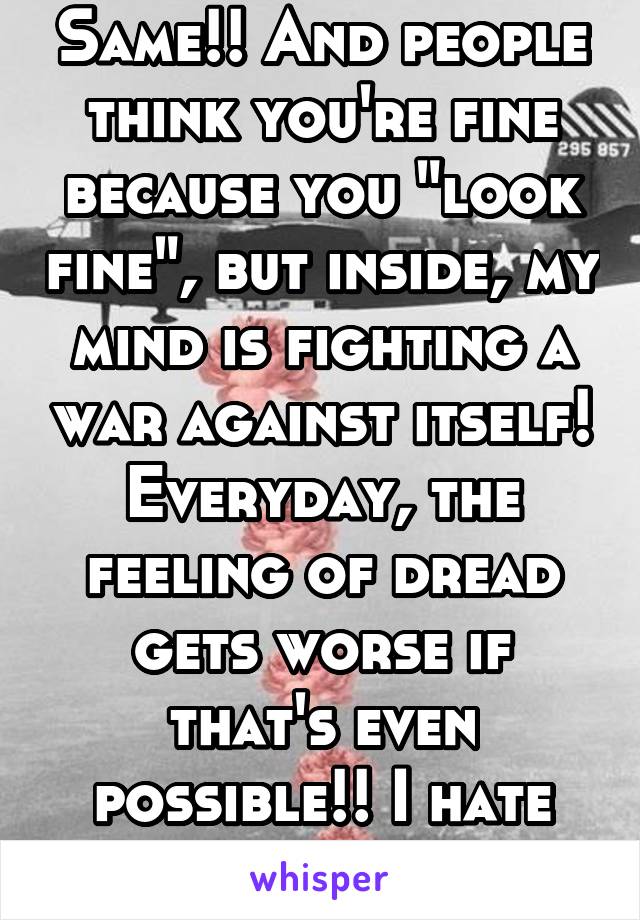 Same!! And people think you're fine because you "look fine", but inside, my mind is fighting a war against itself! Everyday, the feeling of dread gets worse if that's even possible!! I hate this life!