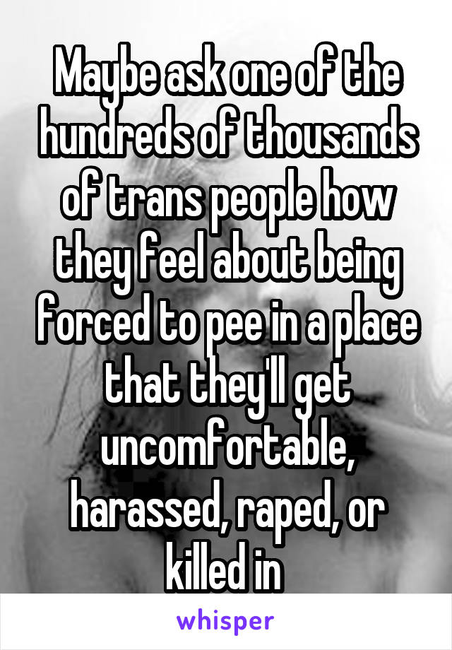 Maybe ask one of the hundreds of thousands of trans people how they feel about being forced to pee in a place that they'll get uncomfortable, harassed, raped, or killed in 