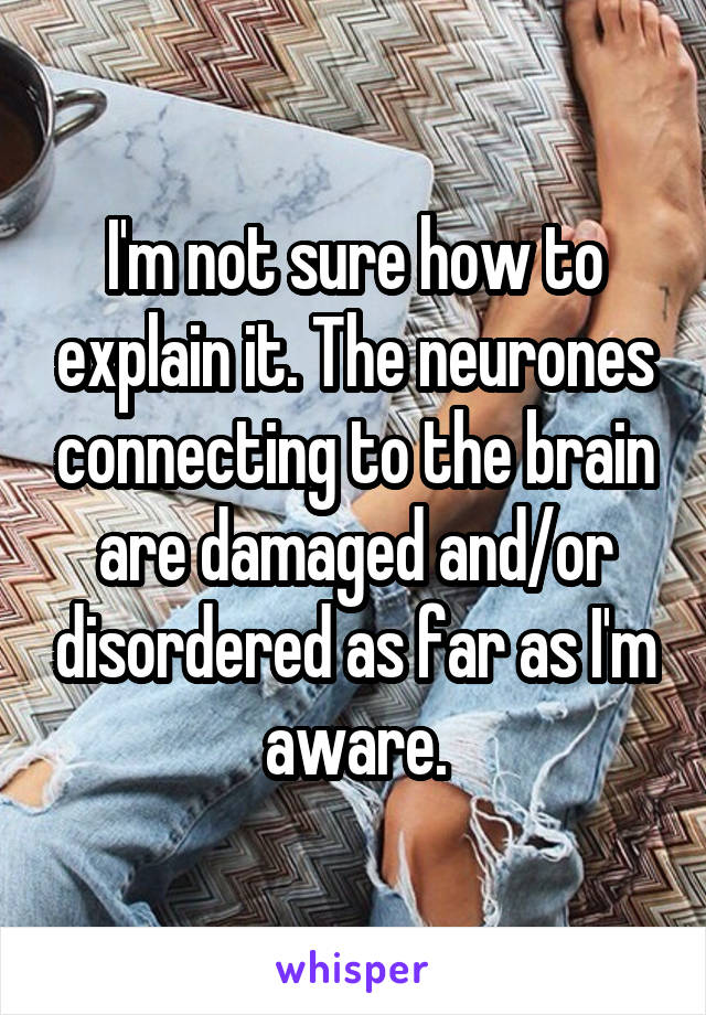 I'm not sure how to explain it. The neurones connecting to the brain are damaged and/or disordered as far as I'm aware.