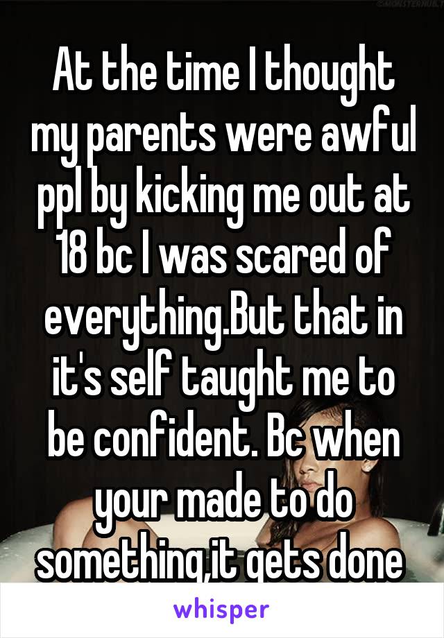 At the time I thought my parents were awful ppl by kicking me out at 18 bc I was scared of everything.But that in it's self taught me to be confident. Bc when your made to do something,it gets done 