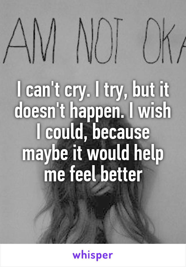 I can't cry. I try, but it doesn't happen. I wish I could, because maybe it would help me feel better
