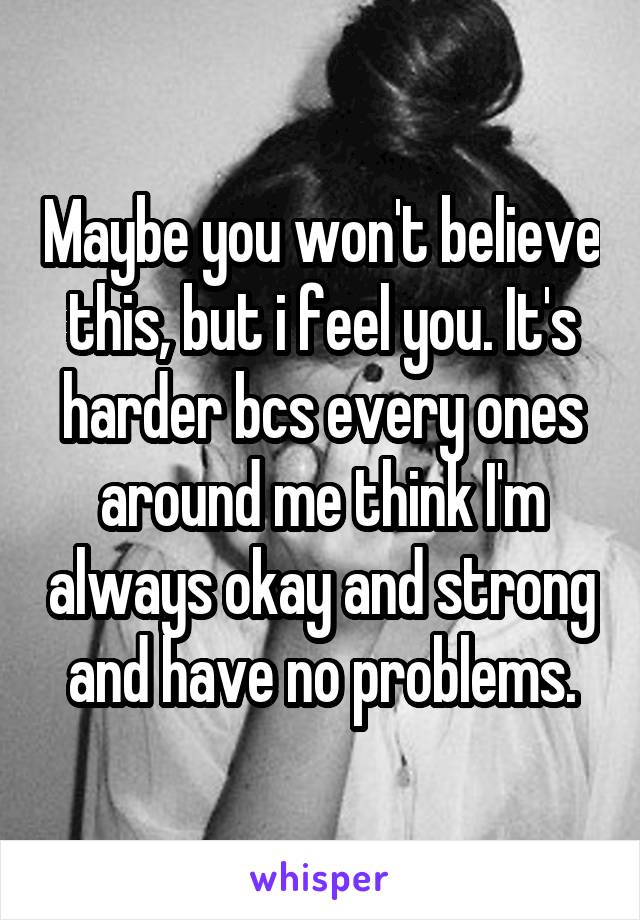 Maybe you won't believe this, but i feel you. It's harder bcs every ones around me think I'm always okay and strong and have no problems.