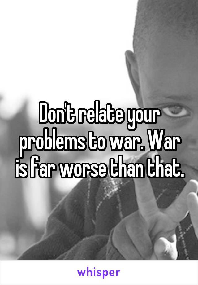 Don't relate your problems to war. War is far worse than that.