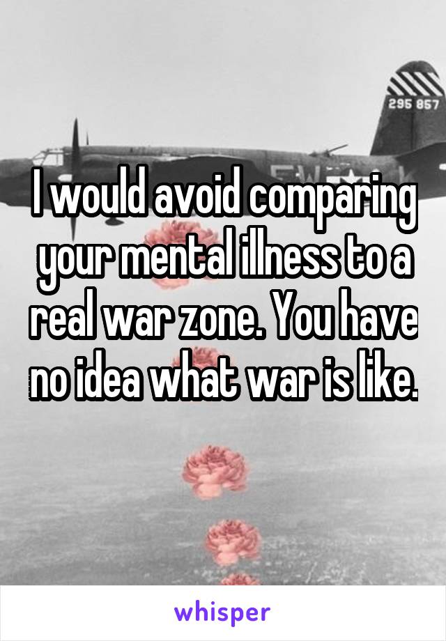 I would avoid comparing your mental illness to a real war zone. You have no idea what war is like. 