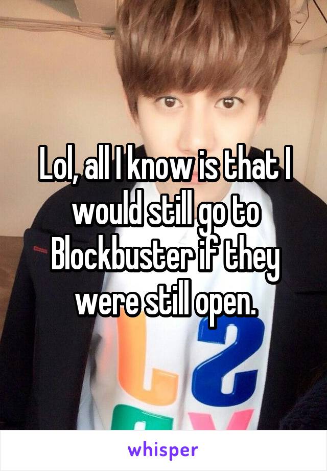 Lol, all I know is that I would still go to Blockbuster if they were still open.