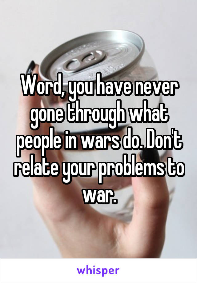 Word, you have never gone through what people in wars do. Don't relate your problems to war.