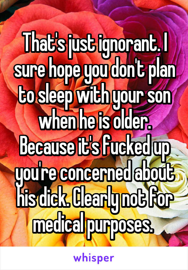 That's just ignorant. I sure hope you don't plan to sleep with your son when he is older. Because it's fucked up you're concerned about his dick. Clearly not for medical purposes. 