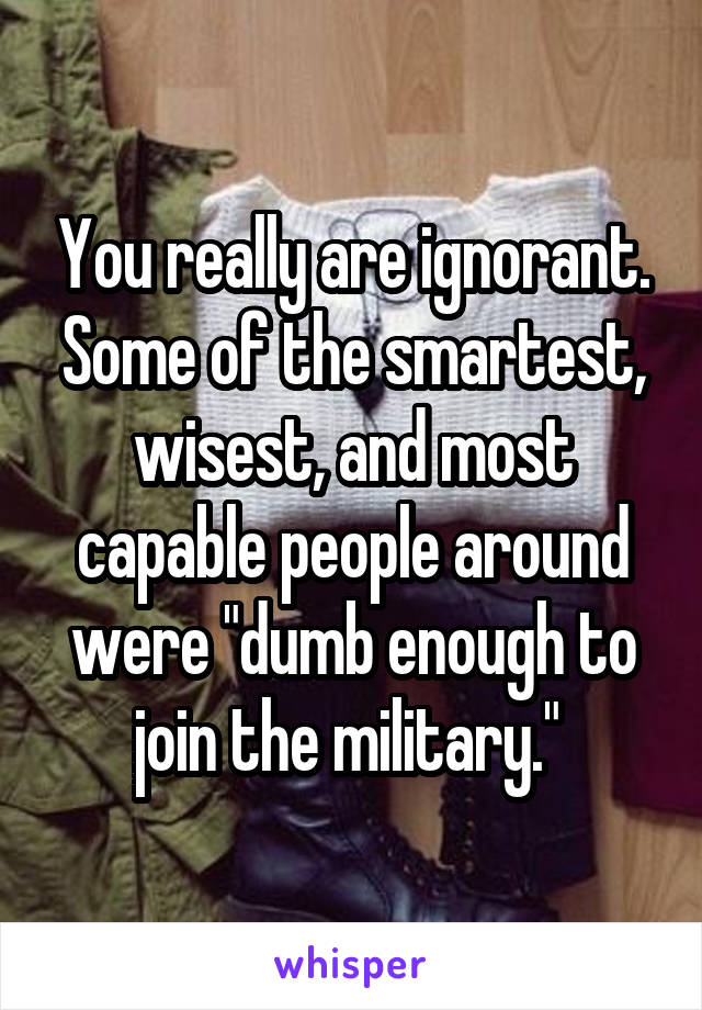 You really are ignorant. Some of the smartest, wisest, and most capable people around were "dumb enough to join the military." 