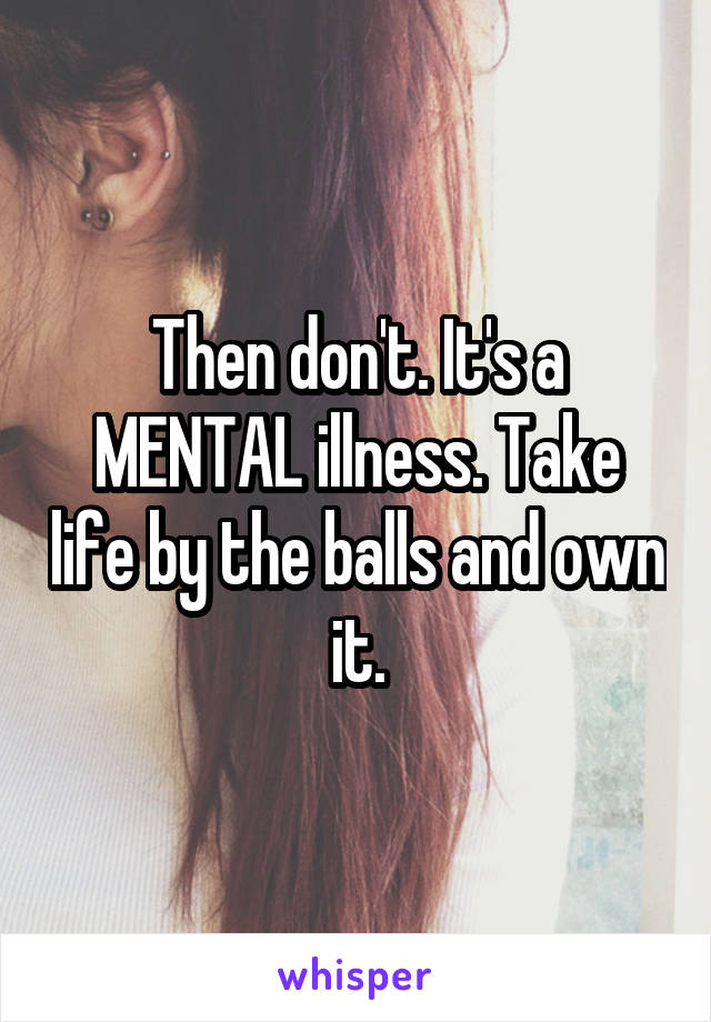Then don't. It's a MENTAL illness. Take life by the balls and own it.