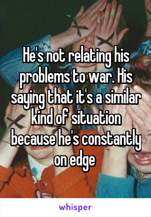He's not relating his problems to war. His saying that it's a similar kind of situation because he's constantly on edge 
