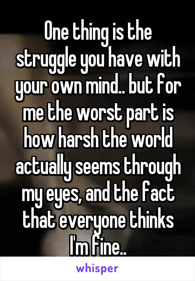 One thing is the struggle you have with your own mind.. but for me the worst part is how harsh the world actually seems through my eyes, and the fact that everyone thinks I'm fine..
