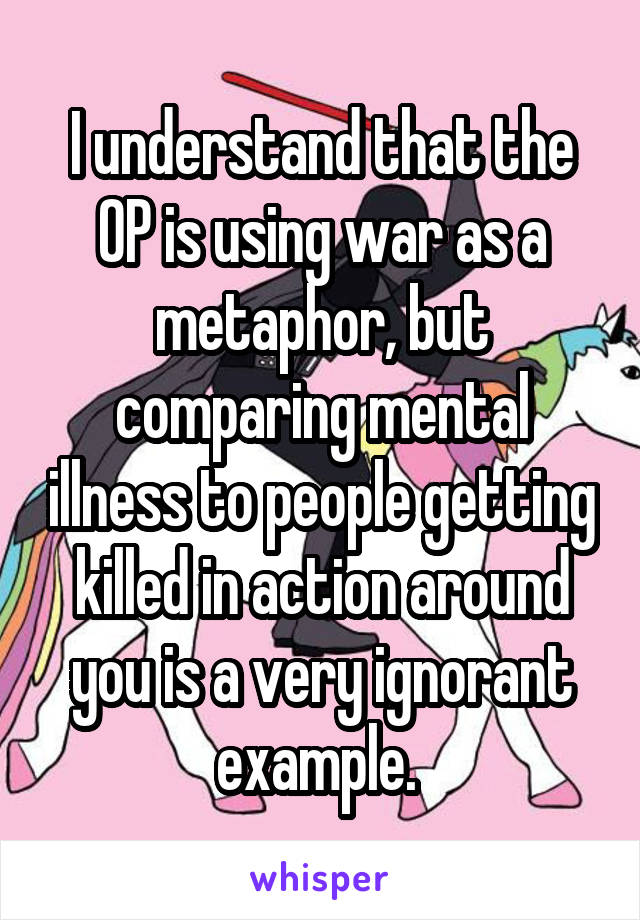 I understand that the OP is using war as a metaphor, but comparing mental illness to people getting killed in action around you is a very ignorant example. 