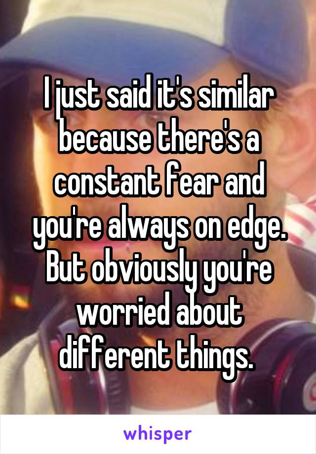 I just said it's similar because there's a constant fear and you're always on edge. But obviously you're worried about different things. 