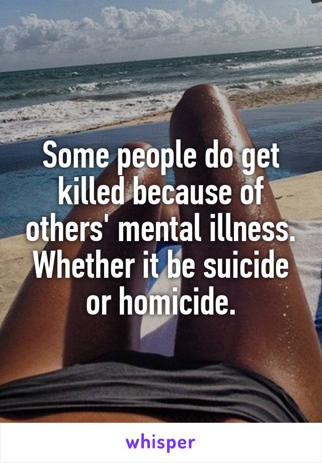 Some people do get killed because of others' mental illness. Whether it be suicide or homicide.