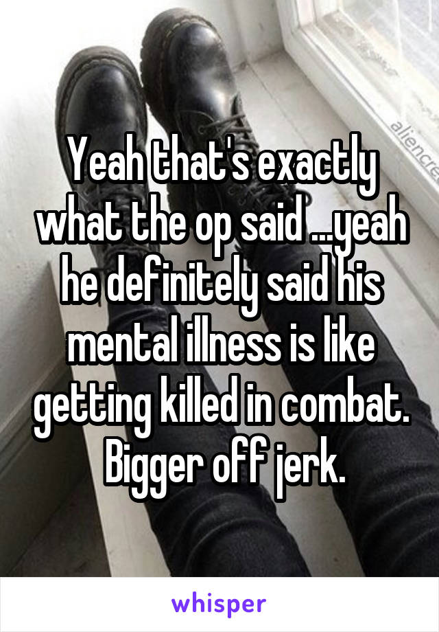Yeah that's exactly what the op said ...yeah he definitely said his mental illness is like getting killed in combat.  Bigger off jerk.
