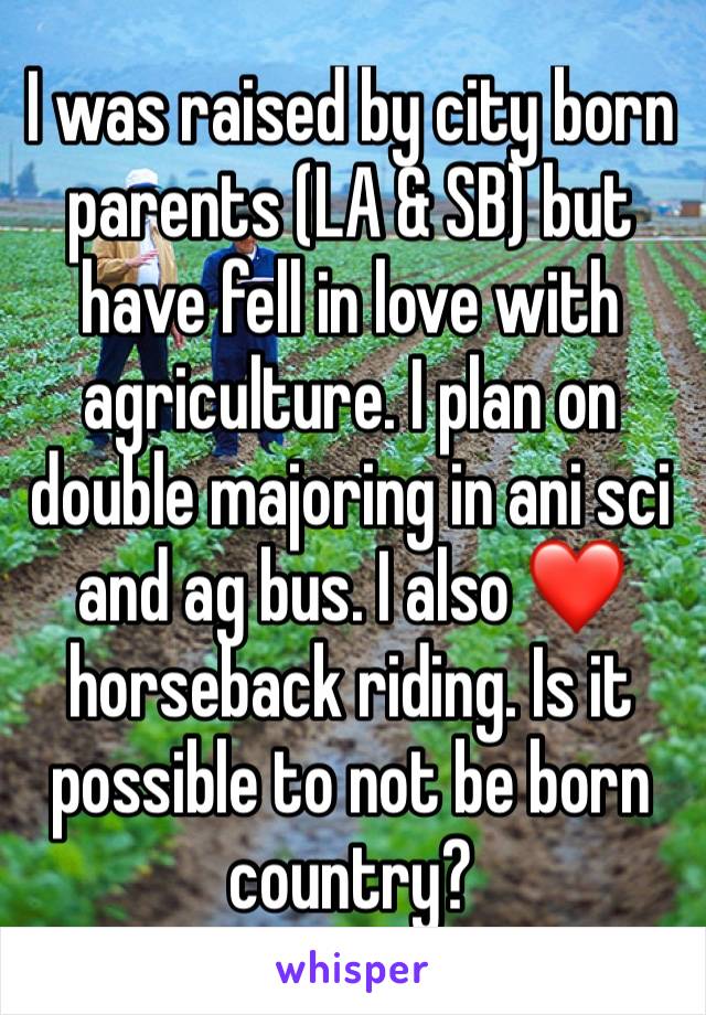 I was raised by city born parents (LA & SB) but have fell in love with agriculture. I plan on double majoring in ani sci and ag bus. I also ❤️ horseback riding. Is it possible to not be born country?
