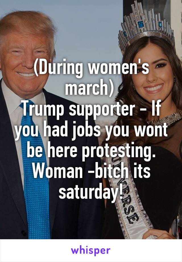 (During women's march) 
Trump supporter - If you had jobs you wont be here protesting.
Woman -bitch its saturday!