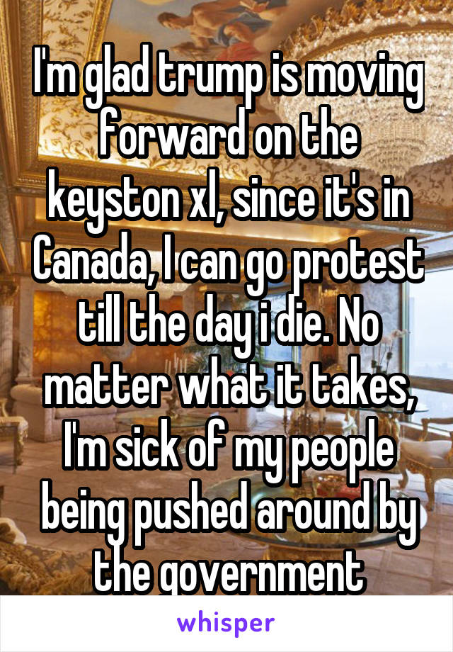 I'm glad trump is moving forward on the keyston xl, since it's in Canada, I can go protest till the day i die. No matter what it takes, I'm sick of my people being pushed around by the government