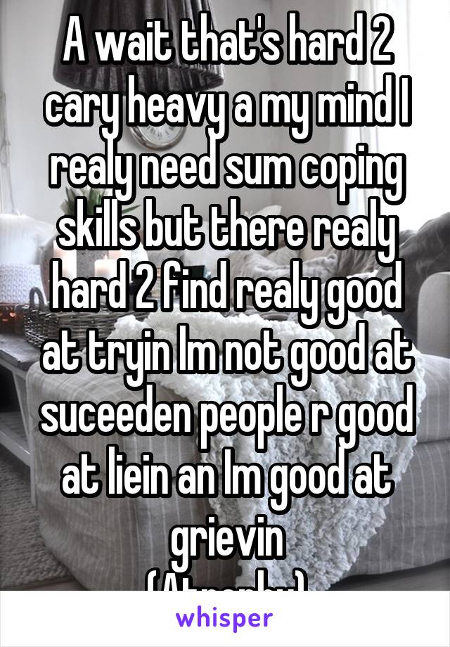 A wait that's hard 2 cary heavy a my mind I realy need sum coping skills but there realy hard 2 find realy good at tryin Im not good at suceeden people r good at liein an Im good at grievin
(Atrophy)