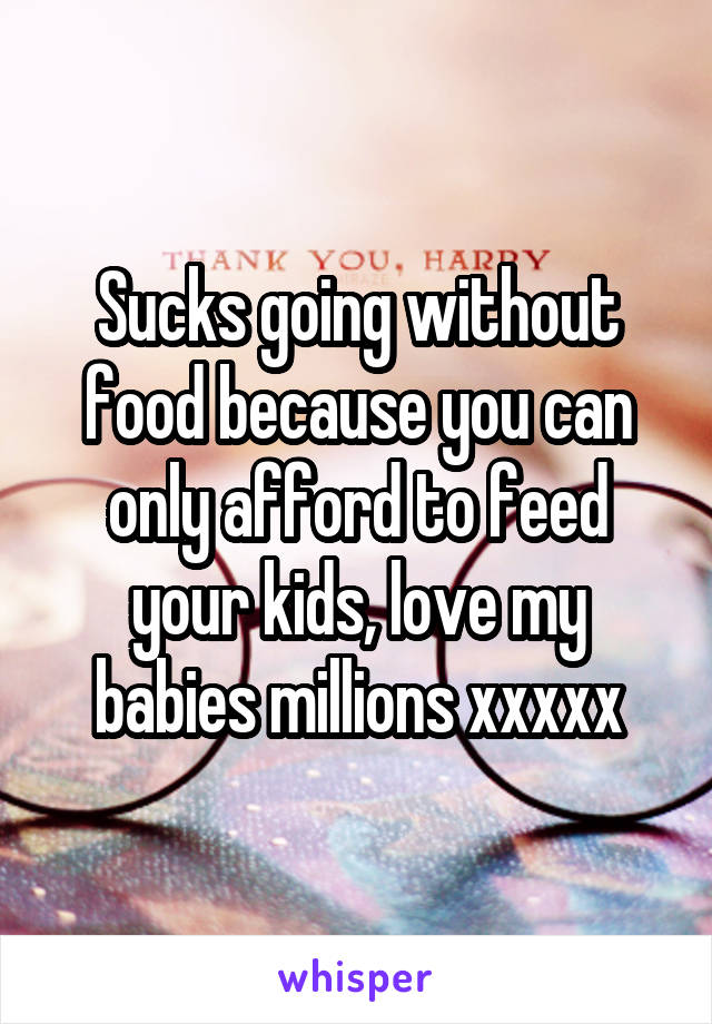 Sucks going without food because you can only afford to feed your kids, love my babies millions xxxxx