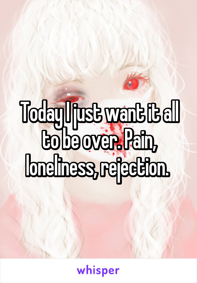 Today I just want it all to be over. Pain, loneliness, rejection. 