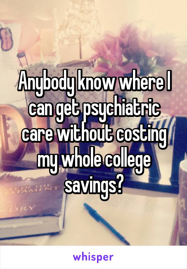 Anybody know where I can get psychiatric care without costing my whole college savings?