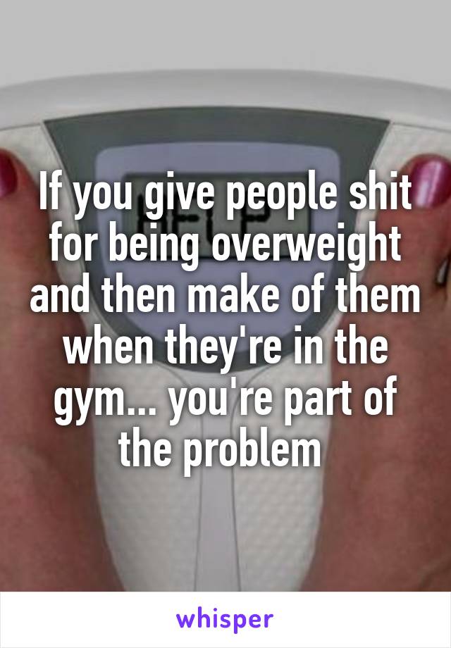 If you give people shit for being overweight and then make of them when they're in the gym... you're part of the problem 
