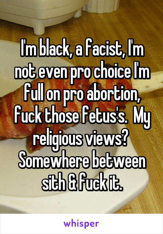I'm black, a facist, I'm not even pro choice I'm full on pro abortion, fuck those fetus's.  My religious views?  Somewhere between sith & fuck it.