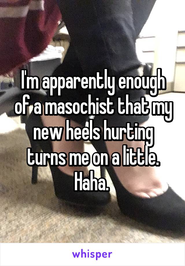 I'm apparently enough of a masochist that my new heels hurting turns me on a little. Haha. 