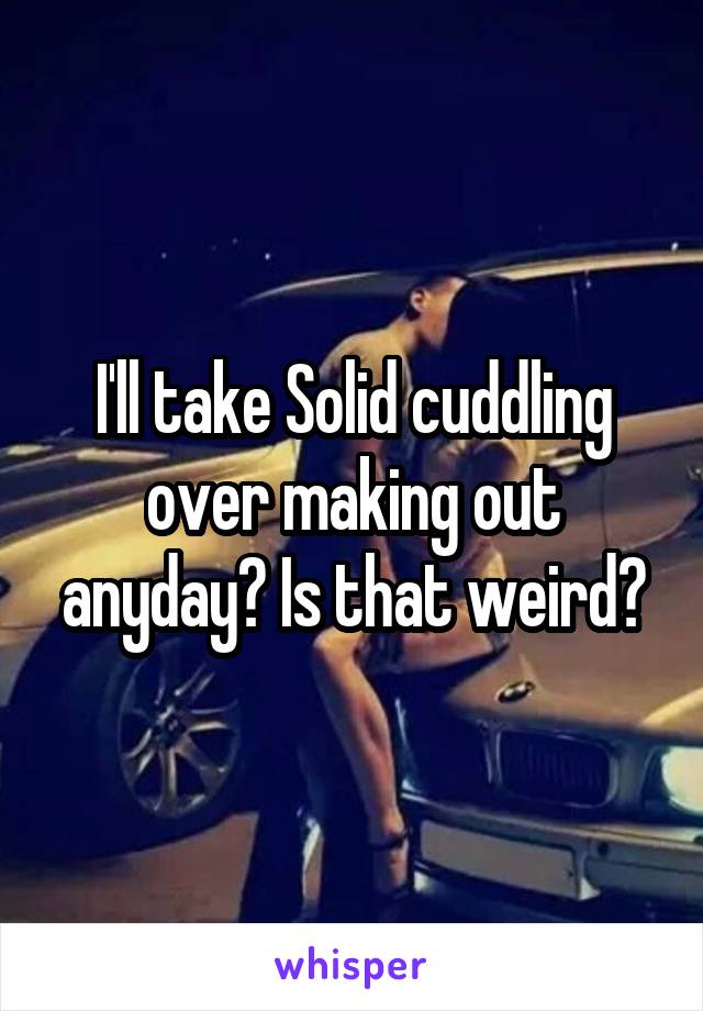 I'll take Solid cuddling over making out anyday? Is that weird?