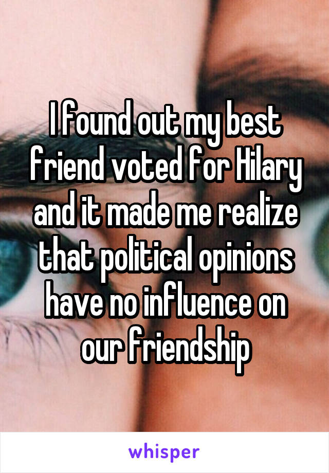 I found out my best friend voted for Hilary and it made me realize that political opinions have no influence on our friendship