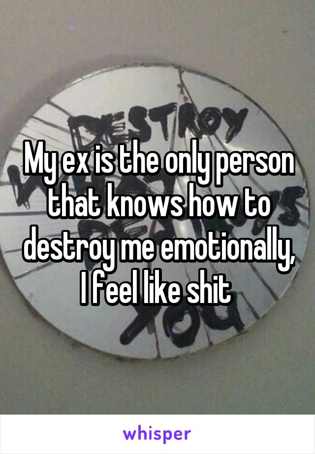 My ex is the only person that knows how to destroy me emotionally, I feel like shit 