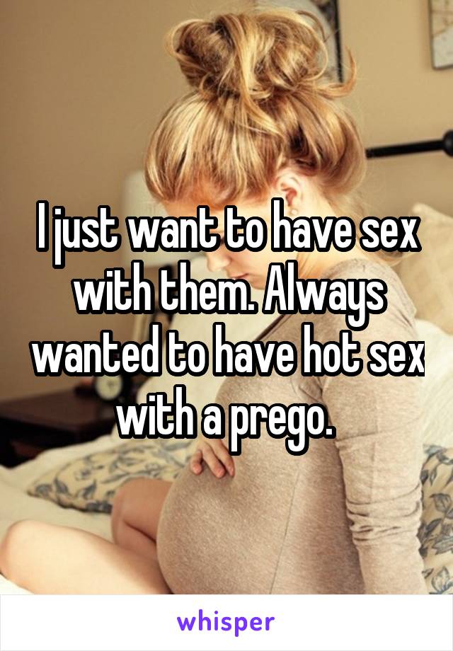 I just want to have sex with them. Always wanted to have hot sex with a prego. 