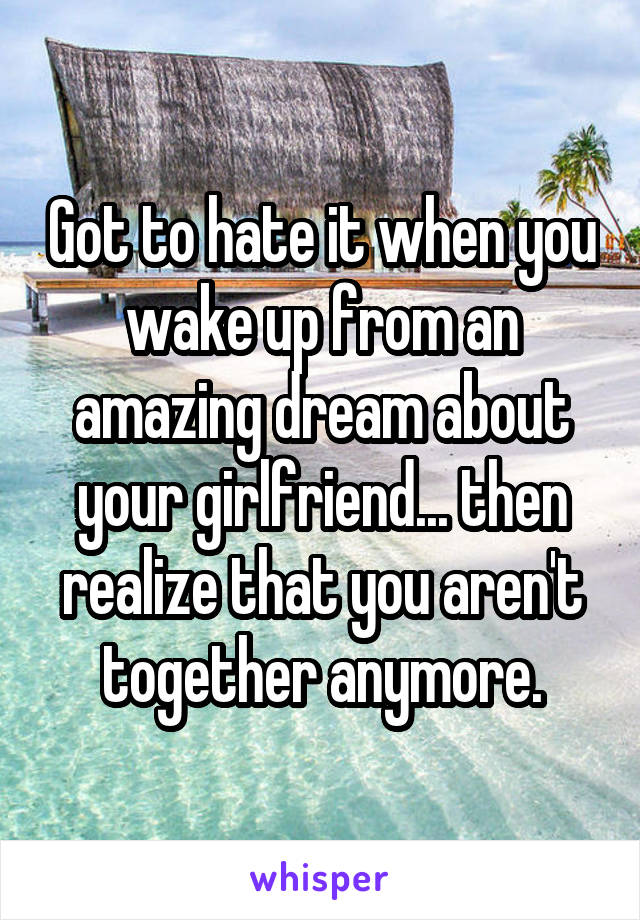 Got to hate it when you wake up from an amazing dream about your girlfriend... then realize that you aren't together anymore.
