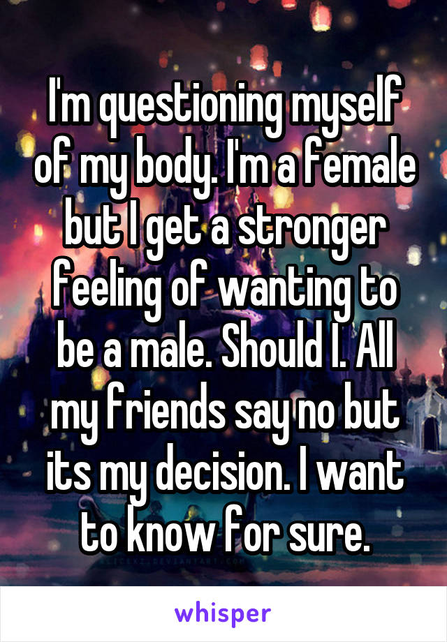 I'm questioning myself of my body. I'm a female but I get a stronger feeling of wanting to be a male. Should I. All my friends say no but its my decision. I want to know for sure.