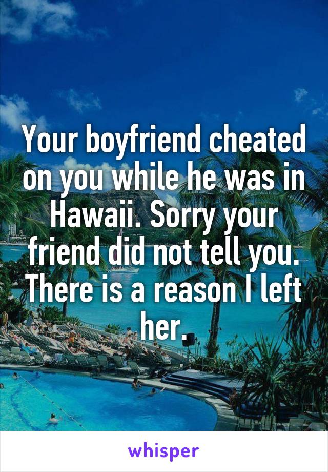 Your boyfriend cheated on you while he was in Hawaii. Sorry your friend did not tell you. There is a reason I left her.