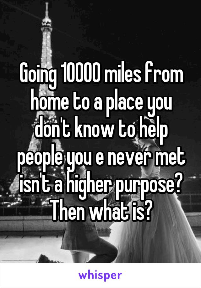 Going 10000 miles from home to a place you don't know to help people you e never met isn't a higher purpose? Then what is?