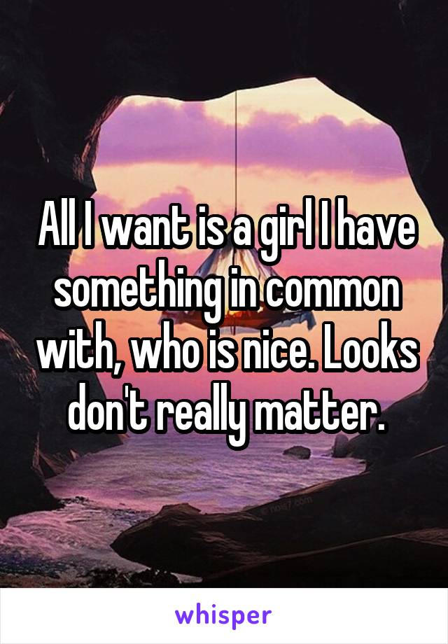 All I want is a girl I have something in common with, who is nice. Looks don't really matter.