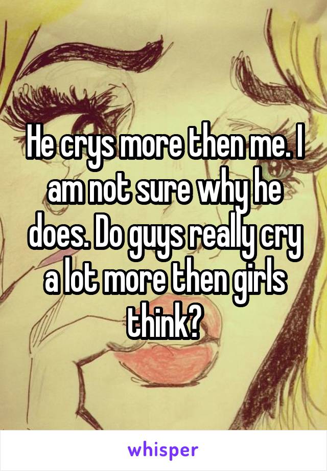 He crys more then me. I am not sure why he does. Do guys really cry a lot more then girls think?