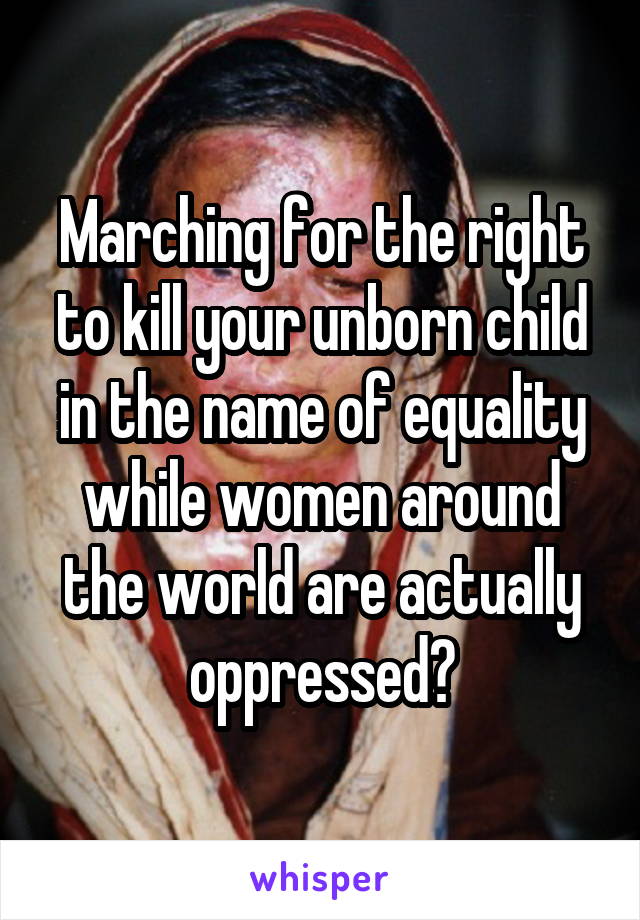 Marching for the right to kill your unborn child in the name of equality while women around the world are actually oppressed?