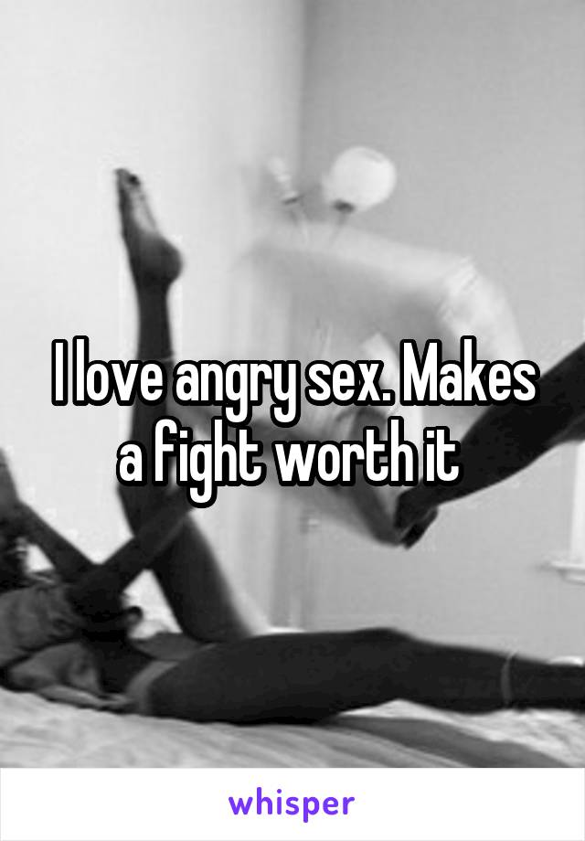 I love angry sex. Makes a fight worth it 