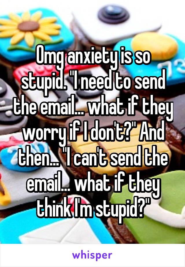 Omg anxiety is so stupid. "I need to send the email... what if they worry if I don't?" And then... "I can't send the email... what if they think I'm stupid?"