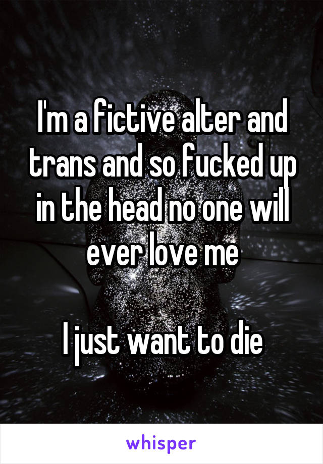 I'm a fictive alter and trans and so fucked up in the head no one will ever love me

I just want to die